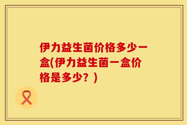伊力益生菌价格多少一盒(伊力益生菌一盒价格是多少？)