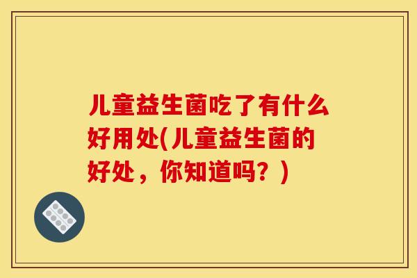 儿童益生菌吃了有什么好用处(儿童益生菌的好处,你知道吗?) 儿童益生菌吃了有什么好用处(儿童益生菌的好处,你知道吗?)