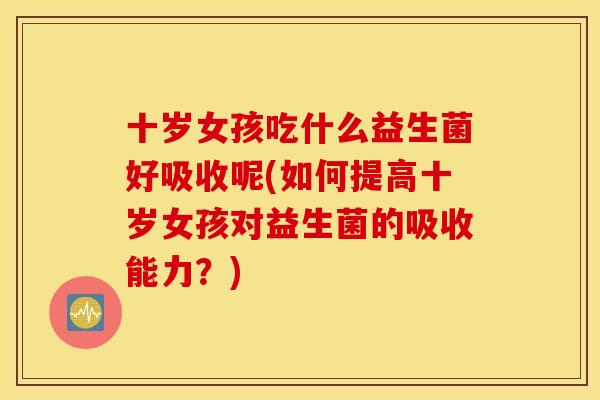 十岁女孩吃什么益生菌好吸收呢(如何提高十岁女孩对益生菌的吸收能力?) 十岁女孩吃什么益生菌好吸收呢(如何提高十岁女孩对益生菌的吸收能力?)