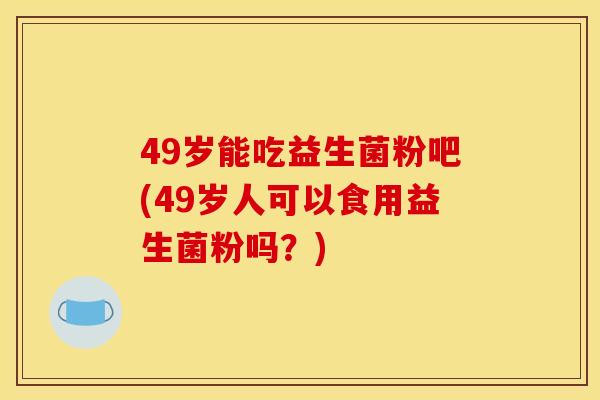 49岁能吃益生菌粉吧(49岁人可以食用益生菌粉吗?) 49岁能吃益生菌粉吧(49岁人可以食用益生菌粉吗?)