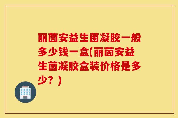 丽茵安益生菌凝胶一般多少钱一盒(丽茵安益生菌凝胶盒装价格是多少？)