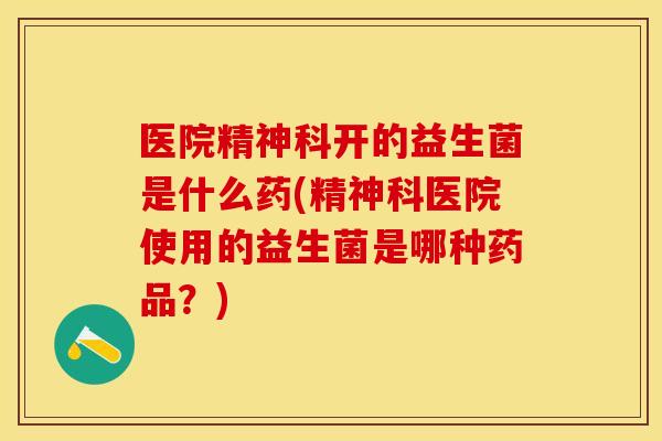 医院精神科开的益生菌是什么药(精神科医院使用的益生菌是哪种药品?) 医院精神科开的益生菌是什么药(精神科医院使用的益生菌是哪种药品?)