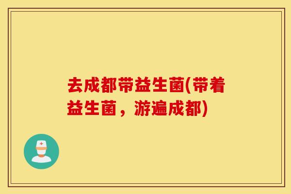 去成都带益生菌(带着益生菌,游遍成都) 去成都带益生菌(带着益生菌,游遍成都)