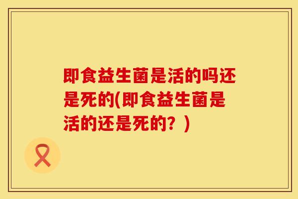 即食益生菌是活的吗还是死的(即食益生菌是活的还是死的？)