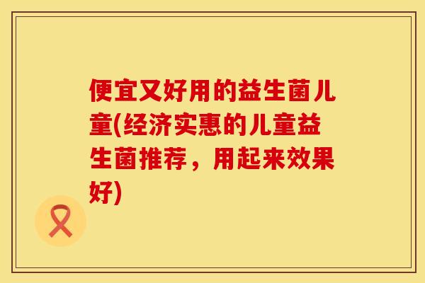 便宜又好用的益生菌儿童(经济实惠的儿童益生菌推荐,用起来效果好) 便宜又好用的益生菌儿童(经济实惠的儿童益生菌推荐,用起来效果好)