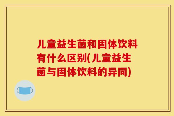 儿童益生菌和固体饮料有什么区别(儿童益生菌与固体饮料的异同) 儿童益生菌和固体饮料有什么区别(儿童益生菌与固体饮料的异同)