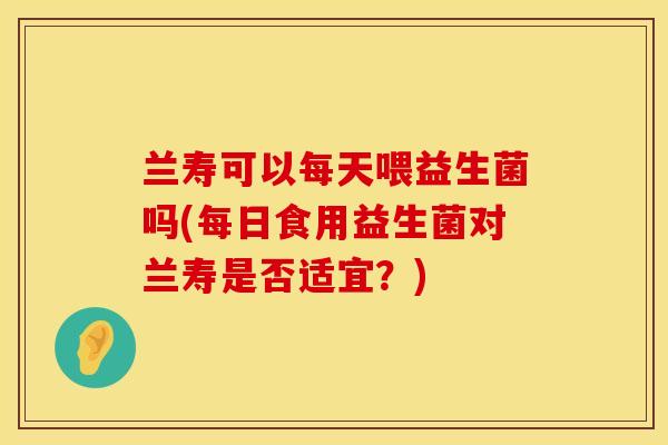 兰寿可以每天喂益生菌吗(每日食用益生菌对兰寿是否适宜？)