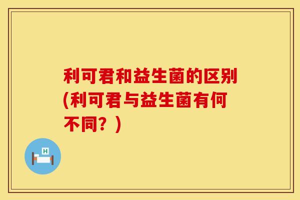 利可君和益生菌的区别(利可君与益生菌有何不同?) 利可君和益生菌的区别(利可君与益生菌有何不同?)