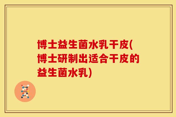 博士益生菌水乳干皮(博士研制出适合干皮的益生菌水乳)