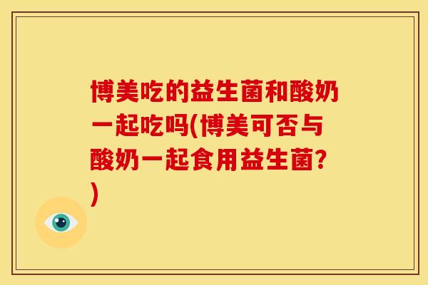 博美吃的益生菌和酸奶一起吃吗(博美可否与酸奶一起食用益生菌？)