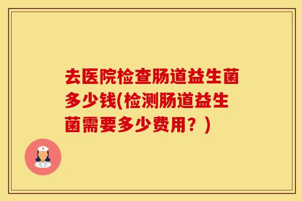 去医院检查肠道益生菌多少钱(检测肠道益生菌需要多少费用?) 去医院检查肠道益生菌多少钱(检测肠道益生菌需要多少费用?)