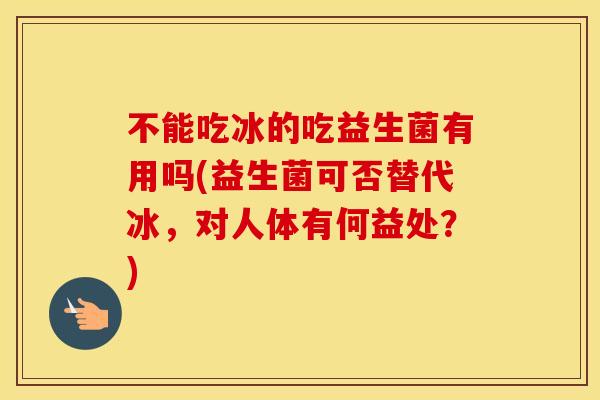 不能吃冰的吃益生菌有用吗(益生菌可否替代冰,对人体有何益处?) 不能吃冰的吃益生菌有用吗(益生菌可否替代冰,对人体有何益处?)