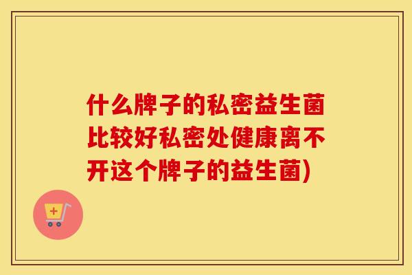 什么牌子的私密益生菌比较好私密处健康离不开这个牌子的益生菌)