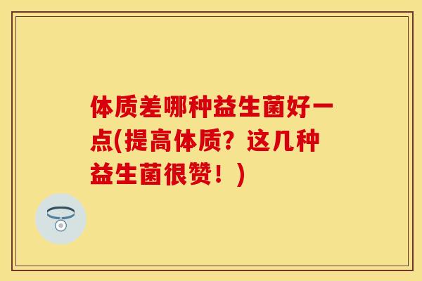 体质差哪种益生菌好一点(提高体质?这几种益生菌很赞!) 体质差哪种益生菌好一点(提高体质?这几种益生菌很赞!)