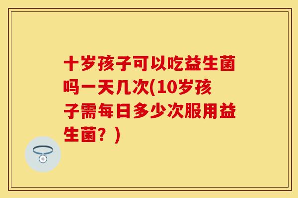 十岁孩子可以吃益生菌吗一天几次(10岁孩子需每日多少次服用益生菌?) 十岁孩子可以吃益生菌吗一天几次(10岁孩子需每日多少次服用益生菌?)