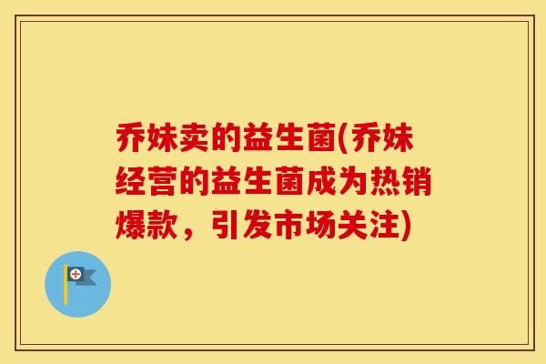 乔妹卖的益生菌(乔妹经营的益生菌成为热销爆款，引发市场关注)