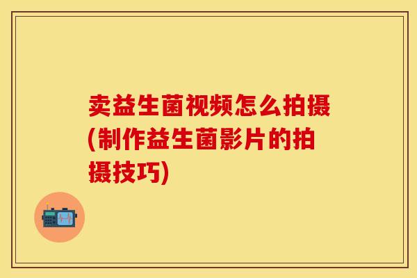 卖益生菌视频怎么拍摄(制作益生菌影片的拍摄技巧) 卖益生菌视频怎么拍摄(制作益生菌影片的拍摄技巧)