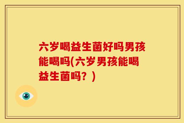 六岁喝益生菌好吗男孩能喝吗(六岁男孩能喝益生菌吗？)