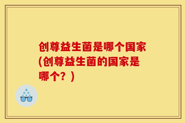 创尊益生菌是哪个国家(创尊益生菌的国家是哪个?) 创尊益生菌是哪个国家(创尊益生菌的国家是哪个?)