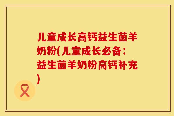 儿童成长高钙益生菌羊奶粉(儿童成长必备:益生菌羊奶粉高钙补充) 儿童成长高钙益生菌羊奶粉(儿童成长必备:益生菌羊奶粉高钙补充)