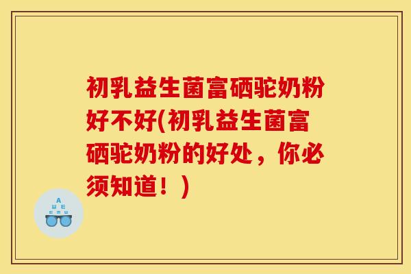 初乳益生菌富硒驼奶粉好不好(初乳益生菌富硒驼奶粉的好处,你必须知道!) 初乳益生菌富硒驼奶粉好不好(初乳益生菌富硒驼奶粉的好处,你必须知道!)