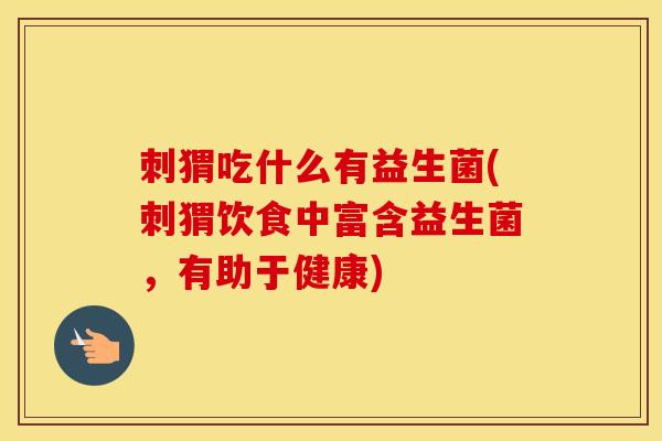 刺猬吃什么有益生菌(刺猬饮食中富含益生菌,有助于健康) 刺猬吃什么有益生菌(刺猬饮食中富含益生菌,有助于健康)