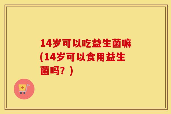 14岁可以吃益生菌嘛(14岁可以食用益生菌吗?) 14岁可以吃益生菌嘛(14岁可以食用益生菌吗?)