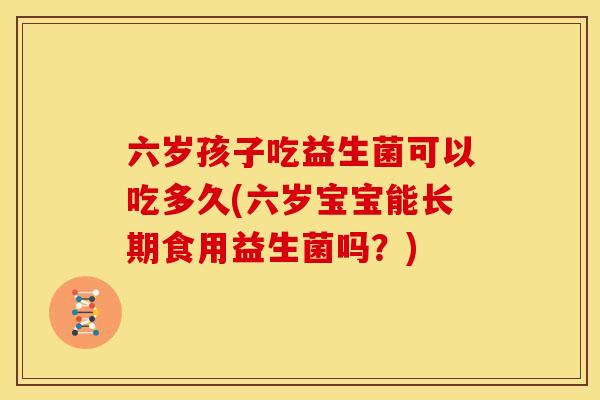 六岁孩子吃益生菌可以吃多久(六岁宝宝能长期食用益生菌吗?) 六岁孩子吃益生菌可以吃多久(六岁宝宝能长期食用益生菌吗?)