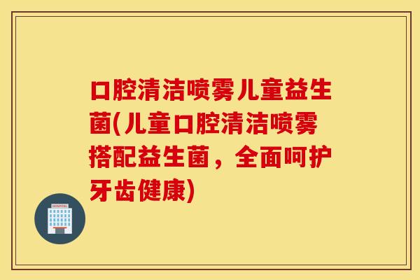 口腔清洁喷雾儿童益生菌(儿童口腔清洁喷雾搭配益生菌,全面呵护牙齿健康) 口腔清洁喷雾儿童益生菌(儿童口腔清洁喷雾搭配益生菌,全面呵护牙齿健康)