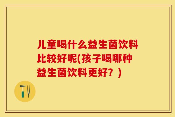 儿童喝什么益生菌饮料比较好呢(孩子喝哪种益生菌饮料更好?) 儿童喝什么益生菌饮料比较好呢(孩子喝哪种益生菌饮料更好?)
