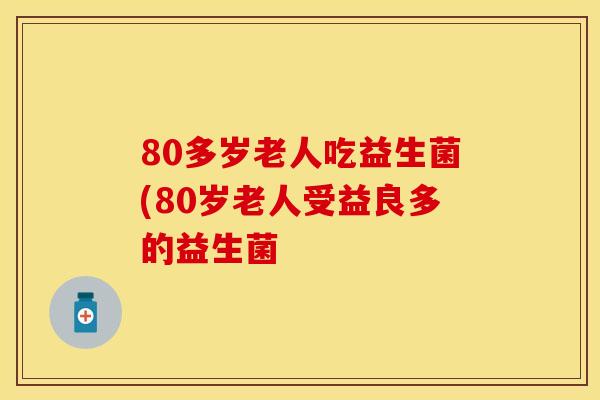 80多岁老人吃益生菌(80岁老人受益良多的益生菌