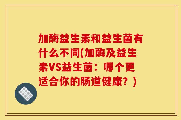 加酶益生素和益生菌有什么不同(加酶及益生素VS益生菌:哪个更适合你的肠道健康?) 加酶益生素和益生菌有什么不同(加酶及益生素VS益生菌:哪个更适合你的肠道健康?)