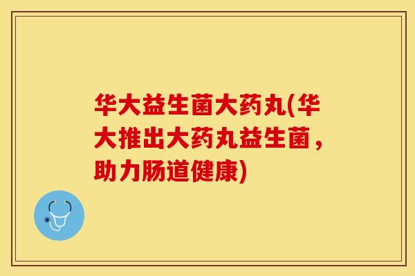 华大益生菌大药丸(华大推出大药丸益生菌，助力肠道健康)