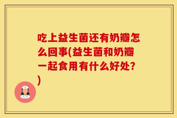 吃上益生菌还有奶瓣怎么回事(益生菌和奶瓣一起食用有什么好处?) 吃上益生菌还有奶瓣怎么回事(益生菌和奶瓣一起食用有什么好处?)