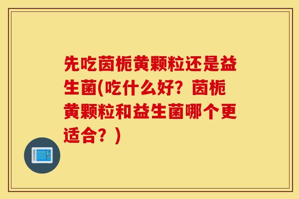 先吃茵栀黄颗粒还是益生菌(吃什么好？茵栀黄颗粒和益生菌哪个更适合？)