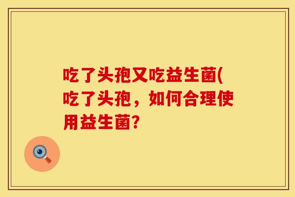 吃了头孢又吃益生菌(吃了头孢,如何合理使用益生菌? 吃了头孢又吃益生菌(吃了头孢,如何合理使用益生菌?