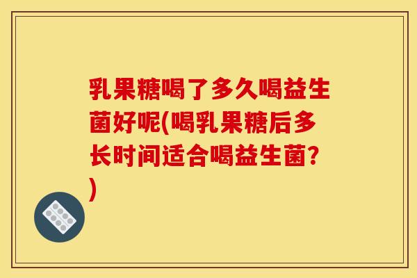 乳果糖喝了多久喝益生菌好呢(喝乳果糖后多长时间适合喝益生菌?) 乳果糖喝了多久喝益生菌好呢(喝乳果糖后多长时间适合喝益生菌?)