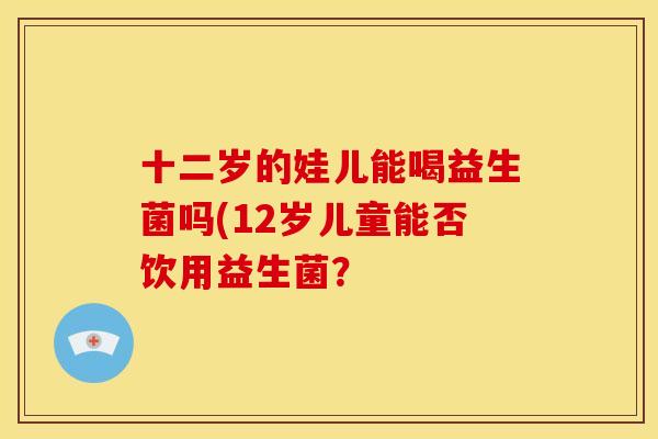 十二岁的娃儿能喝益生菌吗(12岁儿童能否饮用益生菌? 十二岁的娃儿能喝益生菌吗(12岁儿童能否饮用益生菌?