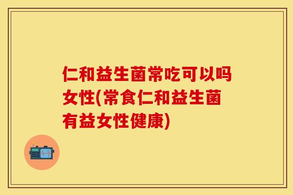 仁和益生菌常吃可以吗女性(常食仁和益生菌有益女性健康) 仁和益生菌常吃可以吗女性(常食仁和益生菌有益女性健康)