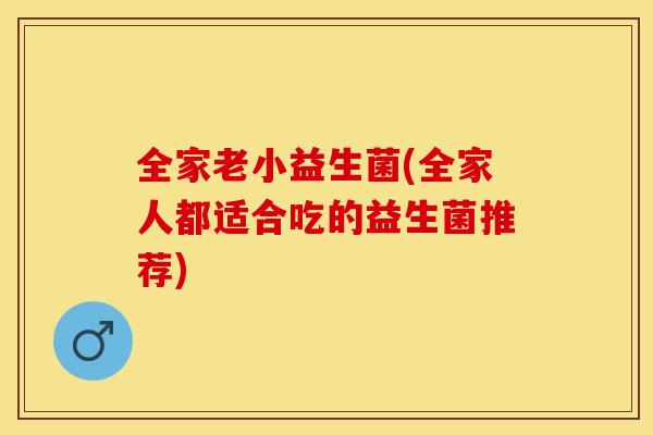 全家老小益生菌(全家人都适合吃的益生菌推荐) 全家老小益生菌(全家人都适合吃的益生菌推荐)