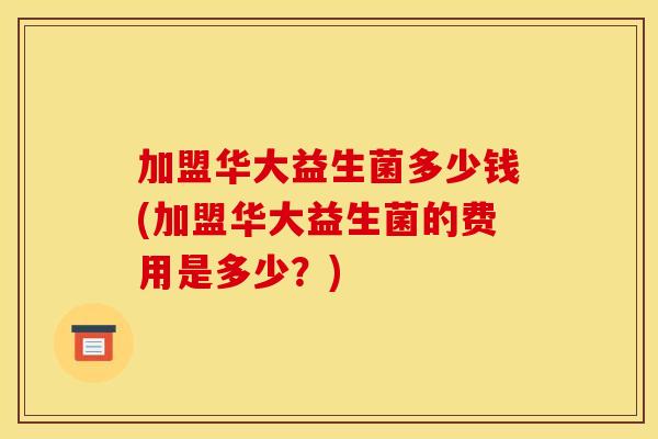加盟华大益生菌多少钱(加盟华大益生菌的费用是多少?) 加盟华大益生菌多少钱(加盟华大益生菌的费用是多少?)
