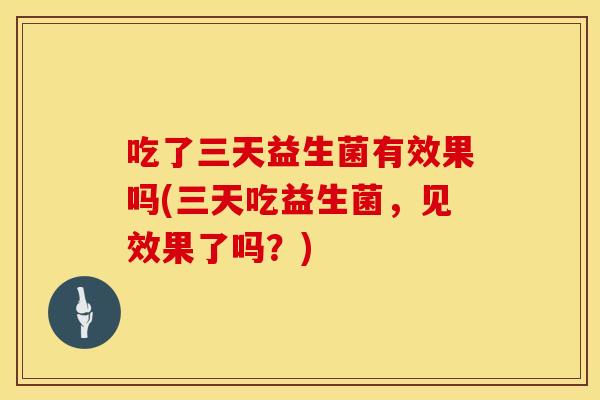 吃了三天益生菌有效果吗(三天吃益生菌,见效果了吗?) 吃了三天益生菌有效果吗(三天吃益生菌,见效果了吗?)