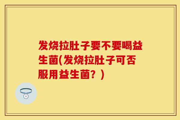 发烧拉肚子要不要喝益生菌(发烧拉肚子可否服用益生菌?) 发烧拉肚子要不要喝益生菌(发烧拉肚子可否服用益生菌?)