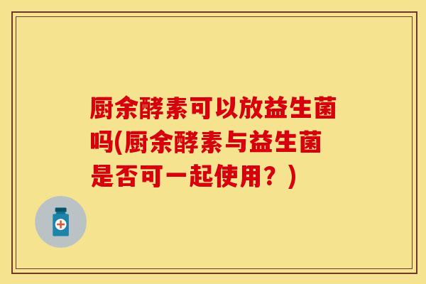 厨余酵素可以放益生菌吗(厨余酵素与益生菌是否可一起使用?) 厨余酵素可以放益生菌吗(厨余酵素与益生菌是否可一起使用?)