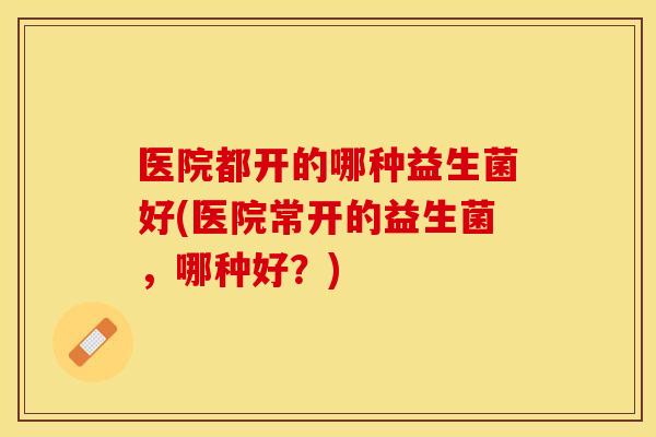 医院都开的哪种益生菌好(医院常开的益生菌，哪种好？)