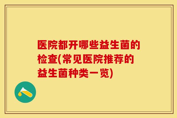 医院都开哪些益生菌的检查(常见医院推荐的益生菌种类一览) 医院都开哪些益生菌的检查(常见医院推荐的益生菌种类一览)