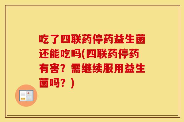 吃了四联药停药益生菌还能吃吗(四联药停药有害？需继续服用益生菌吗？)