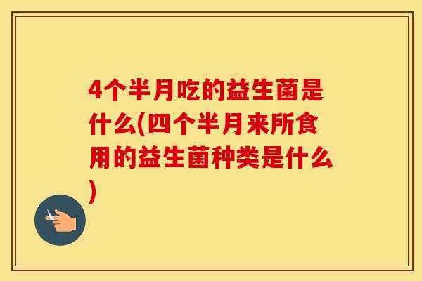 4个半月吃的益生菌是什么(四个半月来所食用的益生菌种类是什么) 4个半月吃的益生菌是什么(四个半月来所食用的益生菌种类是什么)