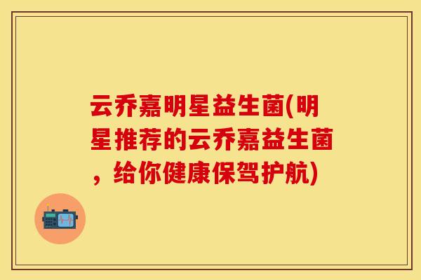 云乔嘉明星益生菌(明星推荐的云乔嘉益生菌，给你健康保驾护航)