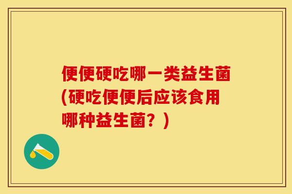 便便硬吃哪一类益生菌(硬吃便便后应该食用哪种益生菌？)